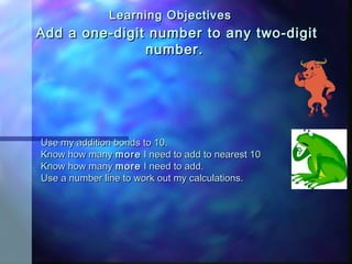 Add a one-digit number to any two-digitAdd a one-digit number to any two-digit
numbernumber..
-Use my addition bonds to 10.Use my addition bonds to 10.
-Know how manyKnow how many moremore I need to add to nearest 10I need to add to nearest 10
-Know how manyKnow how many moremore I need to add.I need to add.
-Use a number line to work out my calculations.Use a number line to work out my calculations.
Learning ObjectivesLearning Objectives
 