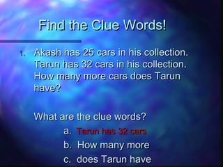 Find the Clue Words!Find the Clue Words!
1.1. Akash has 25 cars in his collection.Akash has 25 cars in his collection.
Tarun has 32 cars in his collection.Tarun has 32 cars in his collection.
How many more cars does TarunHow many more cars does Tarun
have?have?
What are the clue words?What are the clue words?
aa.. Tarun has 32 carsTarun has 32 cars
b. How many moreb. How many more
c. does Tarun havec. does Tarun have
 