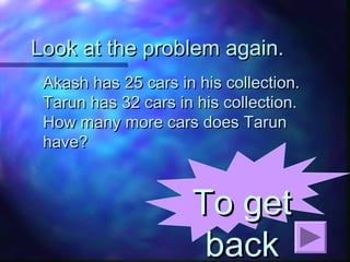 Look at the problem again.Look at the problem again.
Akash has 25 cars in his collection.Akash has 25 cars in his collection.
Tarun has 32 cars in his collection.Tarun has 32 cars in his collection.
How many more cars does TarunHow many more cars does Tarun
have?have?
To getTo get
backback
 