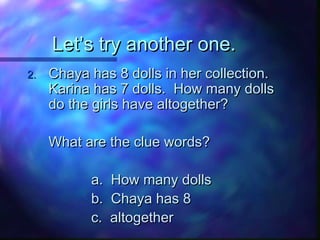 Let’s try another one.Let’s try another one.
2.2. Chaya has 8 dolls in her collection.Chaya has 8 dolls in her collection.
Karina has 7 dolls. How many dollsKarina has 7 dolls. How many dolls
do the girls have altogether?do the girls have altogether?
What are the clue words?What are the clue words?
a. How many dollsa. How many dolls
b. Chaya has 8b. Chaya has 8
c. altogetherc. altogether
 