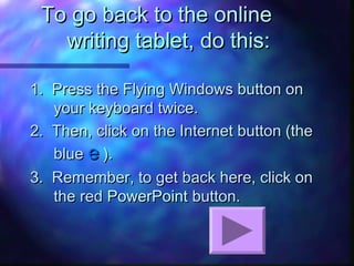 To go back to the onlineTo go back to the online
writing tablet, do this:writing tablet, do this:
1. Press the Flying Windows button on1. Press the Flying Windows button on
your keyboard twice.your keyboard twice.
2. Then, click on the Internet button (the2. Then, click on the Internet button (the
blueblue ee ).).
3. Remember, to get back here, click on3. Remember, to get back here, click on
the redthe red PowerPointPowerPoint button.button.
 
