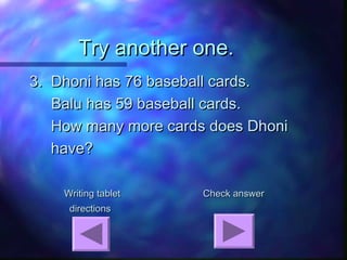Try another one.Try another one.
3. Dhoni has 76 baseball cards.3. Dhoni has 76 baseball cards.
Balu has 59 baseball cards.Balu has 59 baseball cards.
How many more cards does DhoniHow many more cards does Dhoni
have?have?
Writing tabletWriting tablet Check answerCheck answer
directionsdirections
 