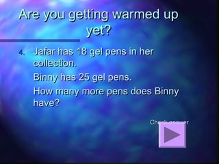 Are you getting warmed upAre you getting warmed up
yet?yet?
4.4. Jafar has 18 gel pens in herJafar has 18 gel pens in her
collection.collection.
Binny has 25 gel pens.Binny has 25 gel pens.
How many more pens does BinnyHow many more pens does Binny
have?have?
Check answerCheck answer
 