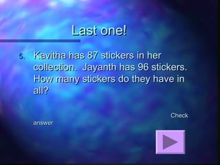 Last one!Last one!
5.5. Kavitha has 87 stickers in herKavitha has 87 stickers in her
collection. Jayanth has 96 stickers.collection. Jayanth has 96 stickers.
How many stickers do they have inHow many stickers do they have in
all?all?
CheckCheck
answeranswer
 