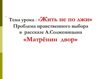Тема урока : «Жить не по лжи»
Проблема нравственного выбора
в рассказе А.Солженицына
«Матрёнин двор»
 