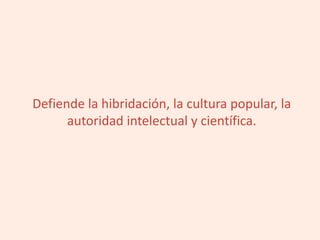 Defiende la hibridación, la cultura popular, la
autoridad intelectual y científica.
 