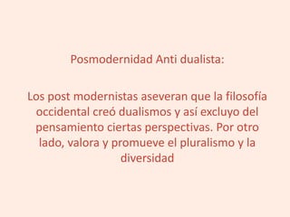 Posmodernidad Anti dualista:
Los post modernistas aseveran que la filosofía
occidental creó dualismos y así excluyo del
pensamiento ciertas perspectivas. Por otro
lado, valora y promueve el pluralismo y la
diversidad
 