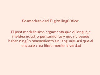 Posmodernidad El giro lingüístico:
El post modernismo argumenta que el lenguaje
moldea nuestro pensamiento y que no puede
haber ningún pensamiento sin lenguaje. Así que el
lenguaje crea literalmente la verdad
 