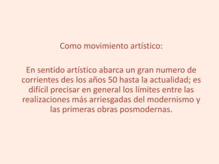 Como movimiento artístico:
En sentido artístico abarca un gran numero de
corrientes des los años 50 hasta la actualidad; es
difícil precisar en general los límites entre las
realizaciones más arriesgadas del modernismo y
las primeras obras posmodernas.
 