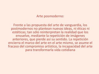 Arte posmoderno:
Frente a las propuesta del arte de vanguardia, los
postmodernos no plantean nuevas ideas, ni éticas ni
estéticas; tan sólo reinterpretan la realidad que los
envuelve, mediante la repetición de imágenes
anteriores, que pierde así su sentido. La repetición
encierra el marco del arte en el arte mismo, se asume el
fracaso del compromiso artístico, la incapacidad del arte
para transformarla vida cotidiana
 