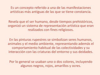 Es un concepto referido a una de las manifestaciones
artísticas más antiguas de las que se tiene constancia.
Revela que el ser humano, desde tiempos prehistóricos,
organizó un sistema de representación artística que eran
realizados con fines religiosos.
En las pinturas rupestres se simbolizan seres humanos,
animales y el medio ambiente, representando además el
comportamiento habitual de las colectividades y su
interacción con las criaturas del entorno y sus deidades.
Por lo general se usaban uno o dos colores, incluyendo
algunos negros, rojos, amarillos y ocres.
 