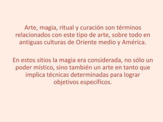 Arte, magia, ritual y curación son términos
relacionados con este tipo de arte, sobre todo en
antiguas culturas de Oriente medio y América.
En estos sitios la magia era considerada, no sólo un
poder místico, sino también un arte en tanto que
implica técnicas determinadas para lograr
objetivos específicos.
 