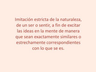 Imitación estricta de la naturaleza,
de un ser o sentir, a fin de excitar
las ideas en la mente de manera
que sean exactamente similares o
estrechamente correspondientes
con lo que se es.
 