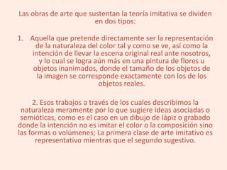 Las obras de arte que sustentan la teoría imitativa se dividen
en dos tipos:
1. Aquella que pretende directamente ser la representación
de la naturaleza del color tal y como se ve, así como la
intención de llevar la escena original real ante nosotros,
y lo cual se logra aún más en una pintura de flores u
objetos inanimados, donde el tamaño de los objetos de
la imagen se corresponde exactamente con los de los
objetos reales.
2. Esos trabajos a través de los cuales describimos la
naturaleza meramente por lo que sugiere ideas asociadas o
semióticas, como es el caso en un dibujo de lápiz o grabado
donde la intención no es imitar el color o la composición sino
las formas o volúmenes; La primera clase de arte imitativo es
representativo mientras que el segundo sugestivo.
 