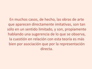 En muchos casos, de hecho, las obras de arte
que aparecen directamente imitativas, son tan
sólo en un sentido limitado, y son, propiamente
hablando una sugerencia de lo que se observa,
la cuestión en relación con esta teoría es más
bien por asociación que por la representación
directa.
 