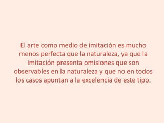 El arte como medio de imitación es mucho
menos perfecta que la naturaleza, ya que la
imitación presenta omisiones que son
observables en la naturaleza y que no en todos
los casos apuntan a la excelencia de este tipo.
 