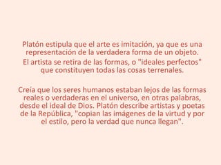 Platón estipula que el arte es imitación, ya que es una
representación de la verdadera forma de un objeto.
El artista se retira de las formas, o "ideales perfectos"
que constituyen todas las cosas terrenales.
Creía que los seres humanos estaban lejos de las formas
reales o verdaderas en el universo, en otras palabras,
desde el ideal de Dios. Platón describe artistas y poetas
de la República, "copian las imágenes de la virtud y por
el estilo, pero la verdad que nunca llegan".
 