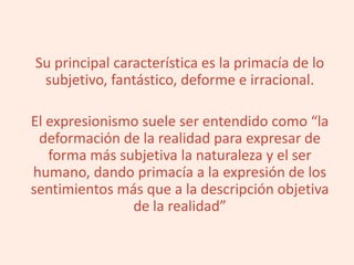 Su principal característica es la primacía de lo
subjetivo, fantástico, deforme e irracional.
El expresionismo suele ser entendido como “la
deformación de la realidad para expresar de
forma más subjetiva la naturaleza y el ser
humano, dando primacía a la expresión de los
sentimientos más que a la descripción objetiva
de la realidad”
 