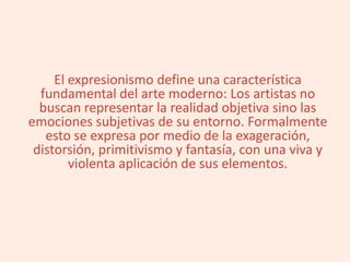 El expresionismo define una característica
fundamental del arte moderno: Los artistas no
buscan representar la realidad objetiva sino las
emociones subjetivas de su entorno. Formalmente
esto se expresa por medio de la exageración,
distorsión, primitivismo y fantasía, con una viva y
violenta aplicación de sus elementos.
 