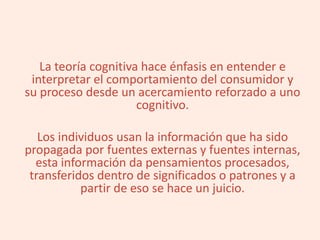 La teoría cognitiva hace énfasis en entender e
interpretar el comportamiento del consumidor y
su proceso desde un acercamiento reforzado a uno
cognitivo.
Los individuos usan la información que ha sido
propagada por fuentes externas y fuentes internas,
esta información da pensamientos procesados,
transferidos dentro de significados o patrones y a
partir de eso se hace un juicio.
 