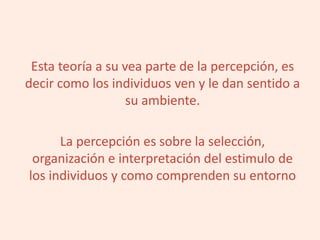 Esta teoría a su vea parte de la percepción, es
decir como los individuos ven y le dan sentido a
su ambiente.
La percepción es sobre la selección,
organización e interpretación del estimulo de
los individuos y como comprenden su entorno
 