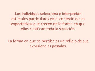 Los individuos selecciona e interpretan
estímulos particulares en el contexto de las
expectativas que crecen en la forma en que
ellos clasifican toda la situación.
La forma en que se percibe es un reflejo de sus
experiencias pasadas.
 