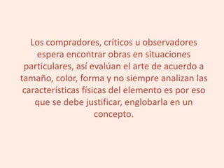 Los compradores, críticos u observadores
espera encontrar obras en situaciones
particulares, así evalúan el arte de acuerdo a
tamaño, color, forma y no siempre analizan las
características físicas del elemento es por eso
que se debe justificar, englobarla en un
concepto.
 