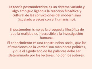 La teoría postmodernista es un sistema variado y
algo ambiguo ligado a la reacción filosófica y
cultural de las convicciones del modernismo
(igualado a veces con el humanismo).
El postmodernismo es la propuesta filosófica de
que la realidad es inaccesible a la investigación
humana.
El conocimiento es una construcción social, que las
afirmaciones de la verdad son maniobras políticas,
y que el significado de las palabras debe ser
determinado por los lectores, no por los autores.
 