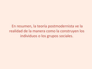En resumen, la teoría postmodernista ve la
realidad de la manera como la construyen los
individuos o los grupos sociales.
 