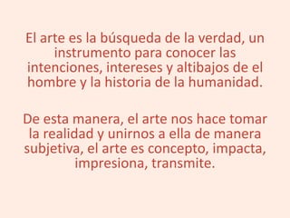 El arte es la búsqueda de la verdad, un
instrumento para conocer las
intenciones, intereses y altibajos de el
hombre y la historia de la humanidad.
De esta manera, el arte nos hace tomar
la realidad y unirnos a ella de manera
subjetiva, el arte es concepto, impacta,
impresiona, transmite.
 