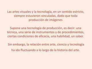 Las artes visuales y la tecnología, en un sentido estricto,
siempre estuvieron vinculadas, dado que toda
producción de imágenes
Supone una tecnología de producción, es decir: una
técnica, una serie de instrumentos y de procedimientos,
ciertas condiciones de eficacia, una habilidad, un saber.
Sin embargo, la relación entre arte, ciencia y tecnología
ha ido fluctuando a lo largo de la historia del arte.
 