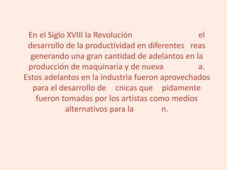 En el Siglo XVIII la Revolución el
desarrollo de la productividad en diferentes reas
generando una gran cantidad de adelantos en la
producción de maquinaria y de nueva a.
Estos adelantos en la industria fueron aprovechados
para el desarrollo de cnicas que pidamente
fueron tomadas por los artistas como medios
alternativos para la n.
 