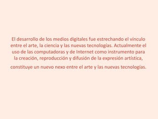 El desarrollo de los medios digitales fue estrechando el vínculo
entre el arte, la ciencia y las nuevas tecnologías. Actualmente el
uso de las computadoras y de Internet como instrumento para
la creación, reproducción y difusión de la expresión artística,
constituye un nuevo nexo entre el arte y las nuevas tecnologías.
 