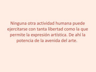 Ninguna otra actividad humana puede
ejercitarse con tanta libertad como la que
permite la expresión artística. De ahí la
potencia de la avenida del arte.
 