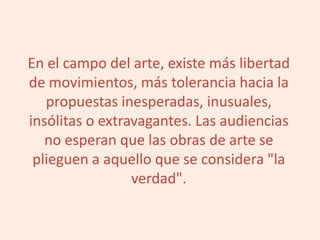 En el campo del arte, existe más libertad
de movimientos, más tolerancia hacia la
propuestas inesperadas, inusuales,
insólitas o extravagantes. Las audiencias
no esperan que las obras de arte se
plieguen a aquello que se considera "la
verdad".
 
