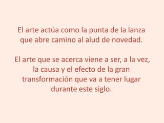 El arte actúa como la punta de la lanza
que abre camino al alud de novedad.
El arte que se acerca viene a ser, a la vez,
la causa y el efecto de la gran
transformación que va a tener lugar
durante este siglo.
 