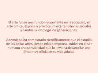 El arte funge una función importante en la sociedad, el
arte critica, expone y provoca, marca tendencias sociales
y cambia la ideología de generaciones.
Además se ha demostrado científicamente que el estudio
de las bellas artes, desde edad temprana, cultiva en el ser
humano una sensibilidad que lo lleva ha desarrollar una
ética muy sólida en su vida adulta.
 