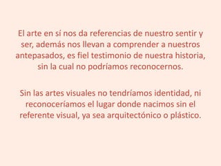 El arte en sí nos da referencias de nuestro sentir y
ser, además nos llevan a comprender a nuestros
antepasados, es fiel testimonio de nuestra historia,
sin la cual no podríamos reconocernos.
Sin las artes visuales no tendríamos identidad, ni
reconoceríamos el lugar donde nacimos sin el
referente visual, ya sea arquitectónico o plástico.
 