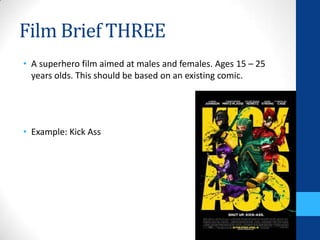 Film Brief THREE
• A superhero film aimed at males and females. Ages 15 – 25
years olds. This should be based on an existing comic.
• Example: Kick Ass
 