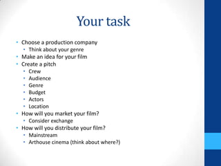 Your task
• Choose a production company
• Think about your genre
• Make an idea for your film
• Create a pitch
• Crew
• Audience
• Genre
• Budget
• Actors
• Location
• How will you market your film?
• Consider exchange
• How will you distribute your film?
• Mainstream
• Arthouse cinema (think about where?)
 