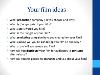 Your film ideas
• What production company did you choose and why?
• What is the synopsis of your film?
• What actors would you hire?
• What is the budget of your film?
• What marketing campaign have you created for your film?
• What cinema will you be exhibiting you film on and why?
• What areas will you screen you film?
• How will you distribute your film for audiences to consume
after release?
• How will you get people to exchange and talk about your film?
 