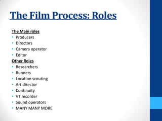 The Film Process: Roles
The Main roles
• Producers
• Directors
• Camera operator
• Editor
Other Roles
• Researchers
• Runners
• Location scouting
• Art director
• Continuity
• VT recorder
• Sound operators
• MANY MANY MORE
 