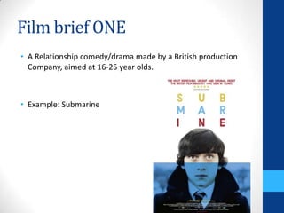 Film brief ONE
• A Relationship comedy/drama made by a British production
Company, aimed at 16-25 year olds.
• Example: Submarine
 