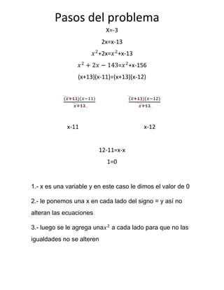 X=-3
2x=x-13
+2x= +x-13
= +x-156
(x+13)(x-11)=(x+13)(x-12)
x-11 x-12
12-11=x-x
1=0
1.- x es una variable y en este caso le dimos el valor de 0
2.- le ponemos una x en cada lado del signo = y así no
alteran las ecuaciones
3.- luego se le agrega una a cada lado para que no las
igualdades no se alteren
Pasos del problema