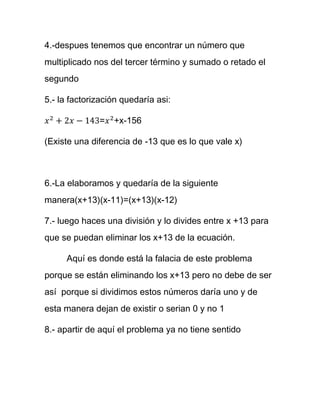 4.-despues tenemos que encontrar un número que
multiplicado nos del tercer término y sumado o retado el
segundo
5.- la factorización quedaría asi:
= +x-156
(Existe una diferencia de -13 que es lo que vale x)
6.-La elaboramos y quedaría de la siguiente
manera(x+13)(x-11)=(x+13)(x-12)
7.- luego haces una división y lo divides entre x +13 para
que se puedan eliminar los x+13 de la ecuación.
Aquí es donde está la falacia de este problema
porque se están eliminando los x+13 pero no debe de ser
así porque si dividimos estos números daría uno y de
esta manera dejan de existir o serian 0 y no 1
8.- apartir de aquí el problema ya no tiene sentido