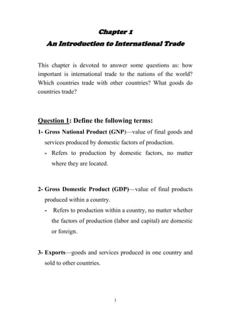 Chapter 1
An Introduction to International Trade
This chapter is devoted to answer some questions as: how
important is international trade to the nations of the world?
Which countries trade with other countries? What goods do
countries trade?

Question 1: Define the following terms:
1- Gross National Product (GNP)—value of final goods and
services produced by domestic factors of production.
- Refers to production by domestic factors, no matter
where they are located.

2- Gross Domestic Product (GDP)—value of final products
produced within a country.
-

Refers to production within a country, no matter whether
the factors of production (labor and capital) are domestic
or foreign.

3- Exports—goods and services produced in one country and
sold to other countries.

1

 