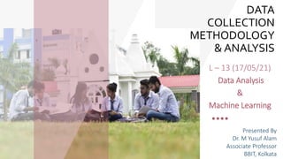 DATA
COLLECTION
METHODOLOGY
& ANALYSIS
L – 13 (17/05/21)
Data Analysis
&
Machine Learning
Presented By
Dr. M Yusuf Alam
Associate Professor
BBIT, Kolkata
 