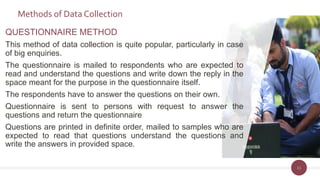 Methods of Data Collection
11
QUESTIONNAIRE METHOD
This method of data collection is quite popular, particularly in case
of big enquiries.
The questionnaire is mailed to respondents who are expected to
read and understand the questions and write down the reply in the
space meant for the purpose in the questionnaire itself.
The respondents have to answer the questions on their own.
Questionnaire is sent to persons with request to answer the
questions and return the questionnaire
Questions are printed in definite order, mailed to samples who are
expected to read that questions understand the questions and
write the answers in provided space.
 