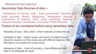 Methods of Data Collection
15
Secondary Data Sources of data --
Publications of Central, state , local government• Technical and
trade journals• Books, Magazines, Newspaper• Reports &
publications of industry ,bank, stock exchange• Reports by
research scholars, Universities, economist• Public Records.
Factors to be considered before using secondary data --
Reliability of data – Who, when , which methods, at what time etc.
Suitability of data – Object ,scope, and nature of original inquiry
should be studied, as if the study was with different objective then
that data is not suitable for current study
Adequacy of data -- Level of accuracy, • Area differences then
data is not adequate for study
 