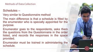 Methods of Data Collection
16
Schedules --
Very similar to Questionnaire method
The main difference is that a schedule is filled by
the enumerator who is specially appointed for the
purpose.
Enumerator goes to the respondents, asks them
the questions from the Questionnaire in the order
listed, and records the responses in the space
provided.
Enumerator must be trained in administering the
schedule.
 